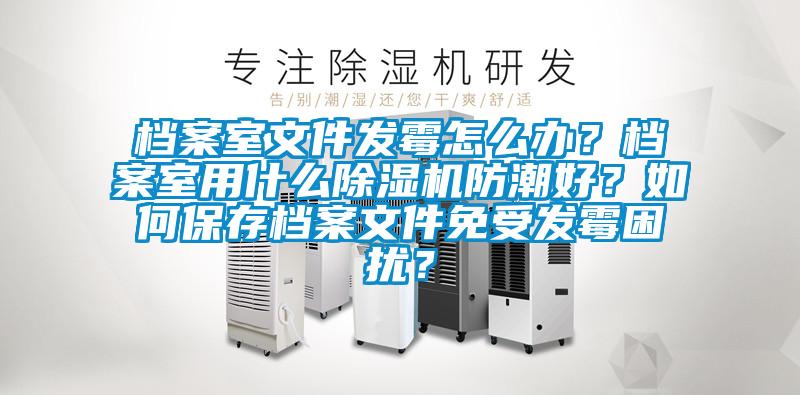 档案室文件发霉怎么办？档案室用什么好色先生污污版防潮好？如何保存档案文件免受发霉困扰？