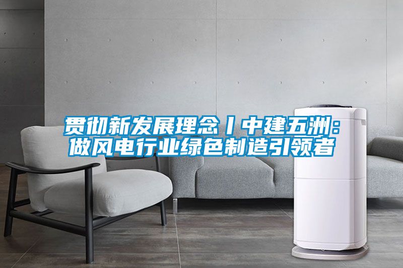 贯彻新发展理念丨中建五洲：做风电行业绿色制造引领者